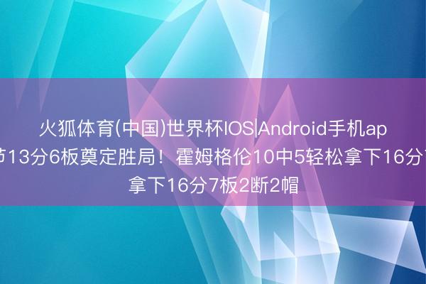 火狐体育(中国)世界杯IOS|Android手机app下载 首节13分6板奠定胜局！霍姆格伦10中5轻松拿下16分7板2断2帽