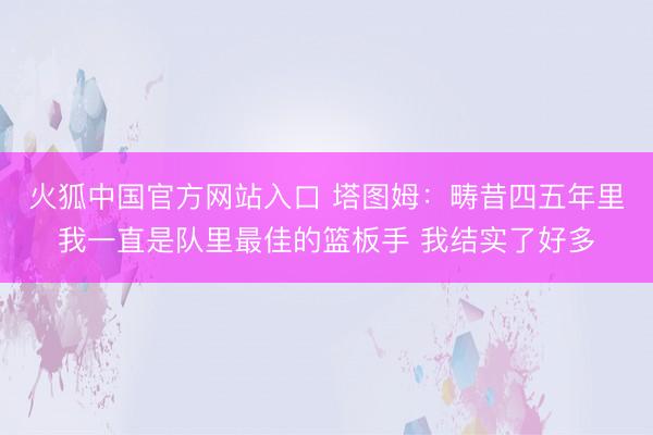 火狐中国官方网站入口 塔图姆：畴昔四五年里我一直是队里最佳的篮板手 我结实了好多