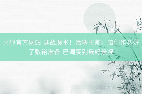 火狐官方网站 迎战魔术！活塞主帅：咱们作念好了敷裕准备 已调度到最好景况