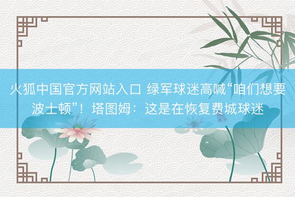 火狐中国官方网站入口 绿军球迷高喊“咱们想要波士顿”！塔图姆：这是在恢复费城球迷