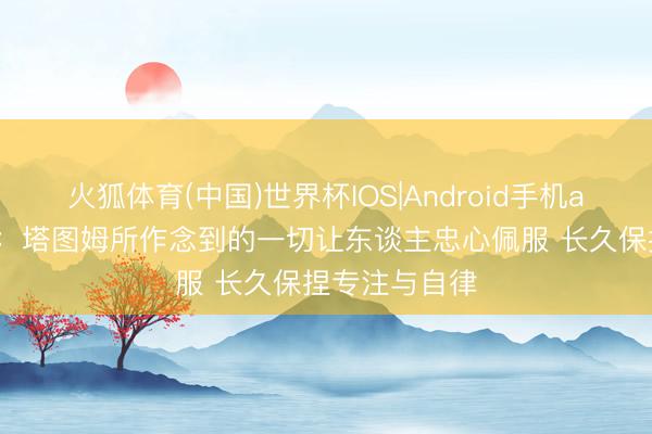 火狐体育(中国)世界杯IOS|Android手机app下载 豪泽：塔图姆所作念到的一切让东谈主忠心佩服 长久保捏专注与自律