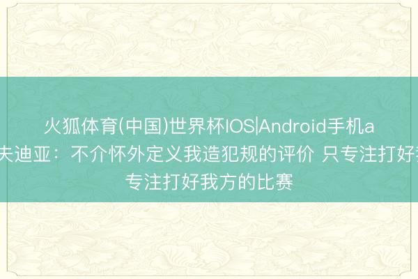 火狐体育(中国)世界杯IOS|Android手机app下载 阿夫迪亚：不介怀外定义我造犯规的评价 只专注打好我方的比赛