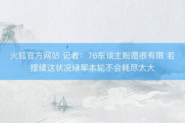火狐官方网站 记者：76东谈主盼愿很有限 若捏续这状况绿军本轮不会耗尽太大