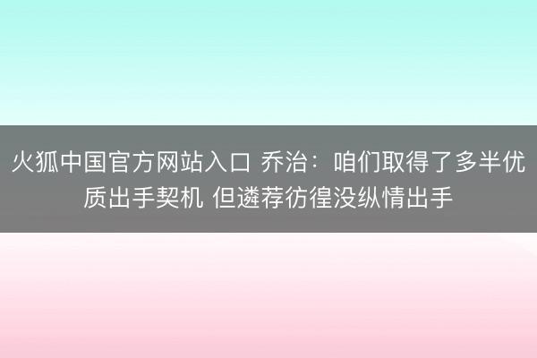 火狐中国官方网站入口 乔治：咱们取得了多半优质出手契机 但遴荐彷徨没纵情出手
