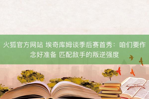 火狐官方网站 埃奇库姆谈季后赛首秀：咱们要作念好准备 匹配敌手的叛逆强度