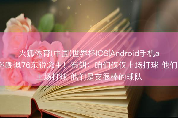 火狐体育(中国)世界杯IOS|Android手机app下载 绿军球迷嘲讽76东说念主！布朗：咱们仅仅上场打球 他们是支很棒的球队