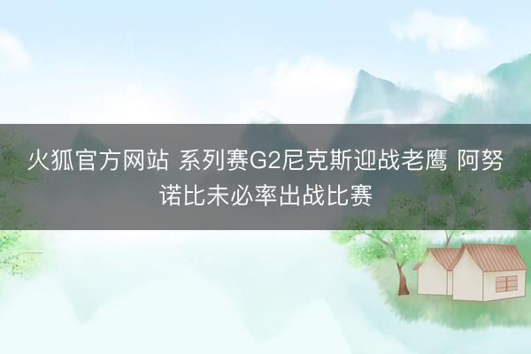 火狐官方网站 系列赛G2尼克斯迎战老鹰 阿努诺比未必率出战比赛