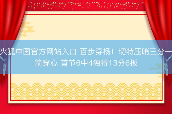 火狐中国官方网站入口 百步穿杨！切特压哨三分一箭穿心 首节6中4独得13分6板