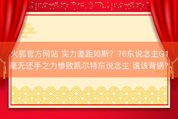 火狐官方网站 实力差距如斯？76东说念主G1毫无还手之力惨败凯尔特东说念主 谁该背锅？