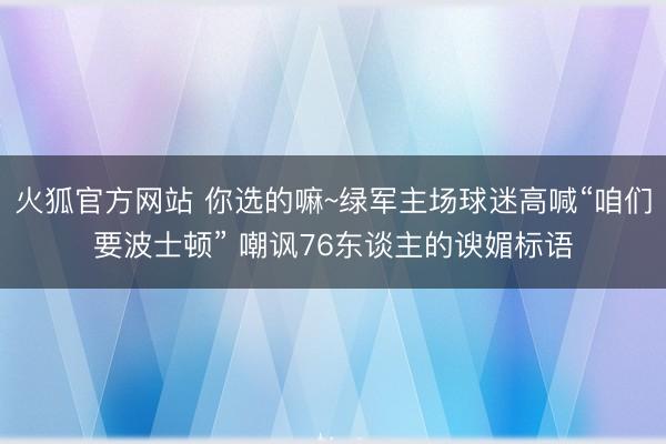 火狐官方网站 你选的嘛~绿军主场球迷高喊“咱们要波士顿” 嘲讽76东谈主的谀媚标语