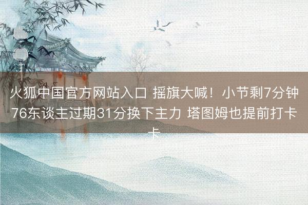火狐中国官方网站入口 摇旗大喊！小节剩7分钟76东谈主过期31分换下主力 塔图姆也提前打卡