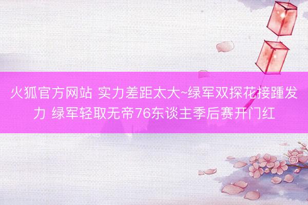 火狐官方网站 实力差距太大~绿军双探花接踵发力 绿军轻取无帝76东谈主季后赛开门红