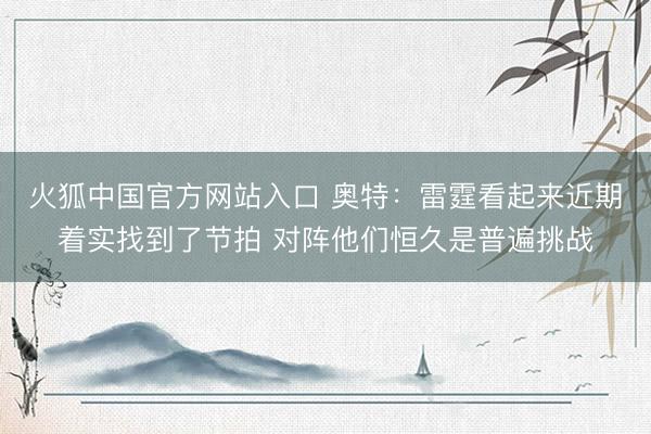 火狐中国官方网站入口 奥特：雷霆看起来近期着实找到了节拍 对阵他们恒久是普遍挑战