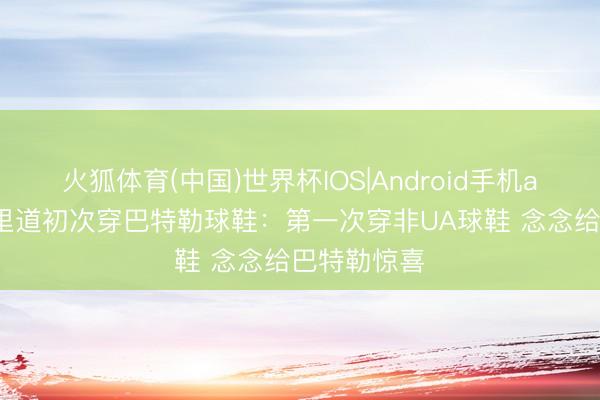 火狐体育(中国)世界杯IOS|Android手机app下载 库里道初次穿巴特勒球鞋：第一次穿非UA球鞋 念念给巴特勒惊喜