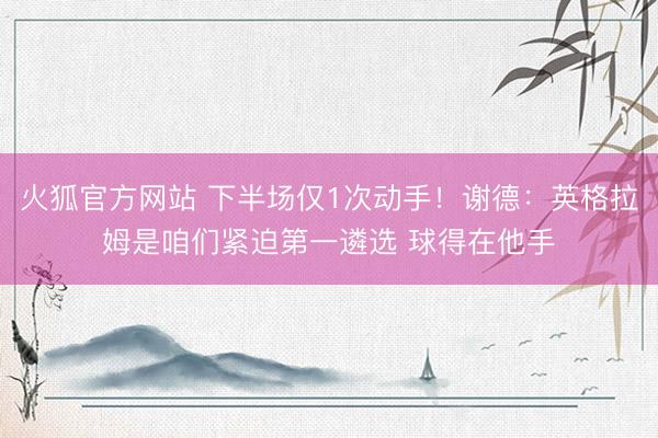 火狐官方网站 下半场仅1次动手!谢德:英格拉姆是咱们紧迫第一遴选 球得在他手