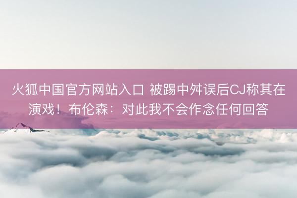 火狐中国官方网站入口 被踢中舛误后CJ称其在演戏!布伦森:对此我不会作念任何回答