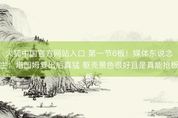 火狐中国官方网站入口 第一节6板!媒体东说念主:塔图姆复出后真猛 躯壳景色很好且是真能抢板