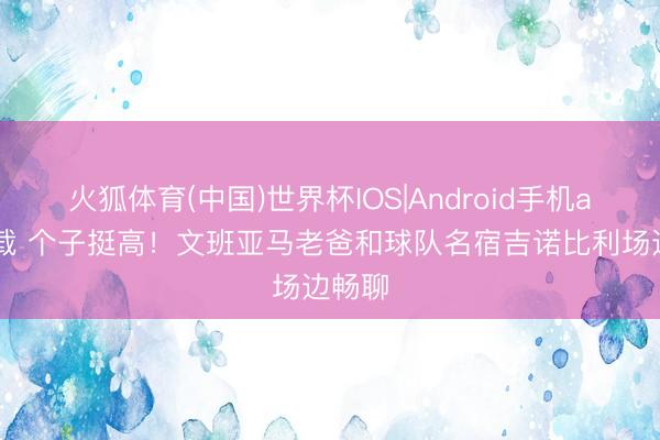 火狐体育(中国)世界杯IOS|Android手机app下载 个子挺高!文班亚马老爸和球队名宿吉诺比利场边畅聊