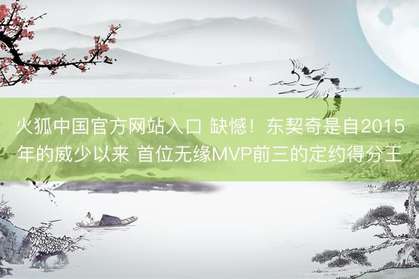 火狐中国官方网站入口 缺憾！东契奇是自2015年的威少以来 首位无缘MVP前三的定约得分王