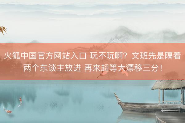 火狐中国官方网站入口 玩不玩啊？文班先是隔着两个东谈主放进 再来超等大漂移三分！