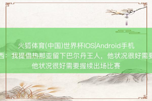 火狐体育(中国)世界杯IOS|Android手机app下载 德罗西：我提倡热那亚留下巴尔丹王人，他状况很好需要握续出场比赛
