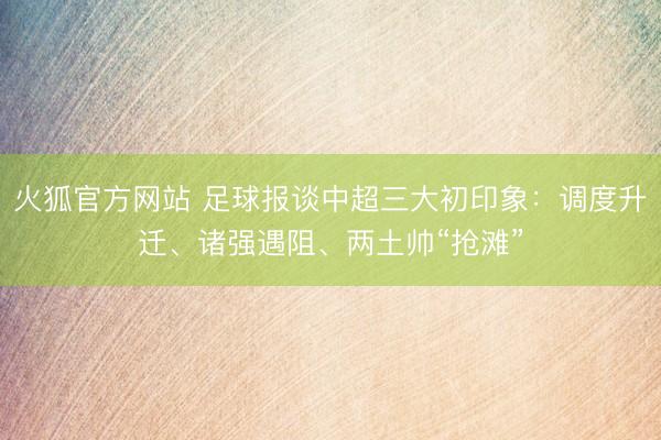 火狐官方网站 足球报谈中超三大初印象：调度升迁、诸强遇阻、两土帅“抢滩”