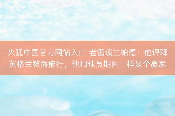 火狐中国官方网站入口 老雷谈兰帕德：他评释英格兰教悔能行，他和球员期间一样是个赢家