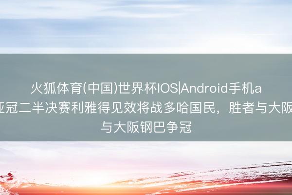 火狐体育(中国)世界杯IOS|Android手机app下载 亚冠二半决赛利雅得见效将战多哈国民，胜者与大阪钢巴争冠