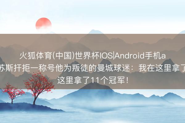 火狐体育(中国)世界杯IOS|Android手机app下载 热苏斯扞拒一称号他为叛徒的曼城球迷：我在这里拿了11个冠军！