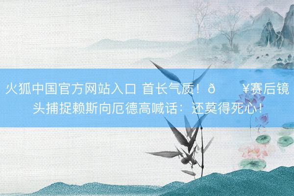 火狐中国官方网站入口 首长气质!🎥赛后镜头捕捉赖斯向厄德高喊话:还莫得死心!