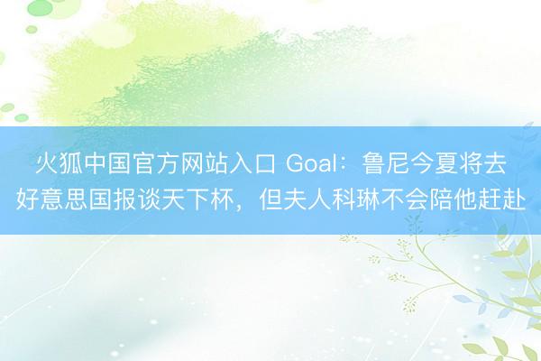 火狐中国官方网站入口 Goal：鲁尼今夏将去好意思国报谈天下杯，但夫人科琳不会陪他赶赴