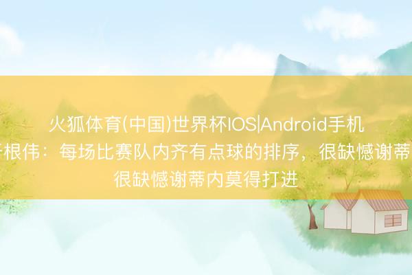 火狐体育(中国)世界杯IOS|Android手机app下载 于根伟:每场比赛队内齐有点球的排序,很缺憾谢蒂内莫得打进