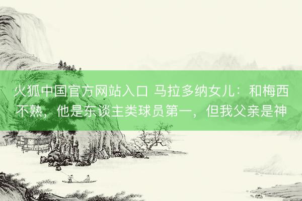 火狐中国官方网站入口 马拉多纳女儿:和梅西不熟,他是东谈主类球员第一,但我父亲是神