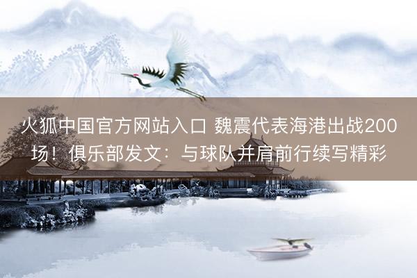 火狐中国官方网站入口 魏震代表海港出战200场!俱乐部发文:与球队并肩前行续写精彩