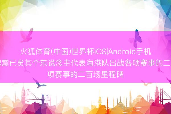 火狐体育(中国)世界杯IOS|Android手机app下载 魏震已矣其个东说念主代表海港队出战各项赛事的二百场里程碑