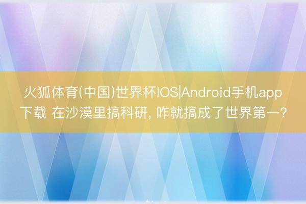 火狐体育(中国)世界杯IOS|Android手机app下载 在沙漠里搞科研, 咋就搞成了世界第一?