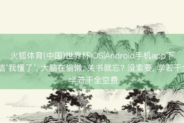 火狐体育(中国)世界杯IOS|Android手机app下载 别信‘我懂了’， 大脑在偷懒， 关书就忘? 没索要， 学若干全空费
