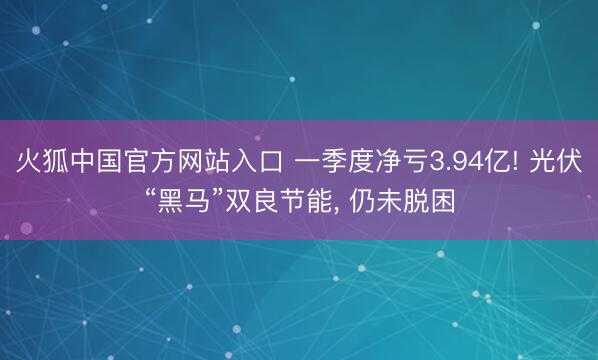 火狐中国官方网站入口 一季度净亏3.94亿! 光伏“黑马”双良节能， 仍未脱困