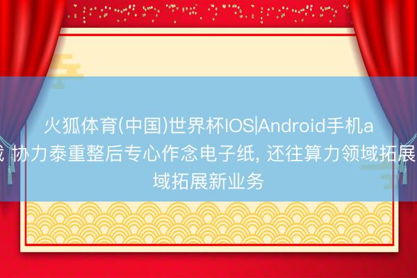 火狐体育(中国)世界杯IOS|Android手机app下载 协力泰重整后专心作念电子纸， 还往算力领域拓展新业务