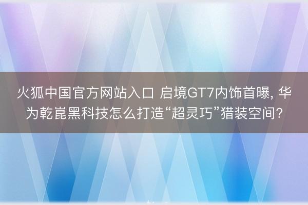火狐中国官方网站入口 启境GT7内饰首曝, 华为乾崑黑科技怎么打造“超灵巧”猎装空间?