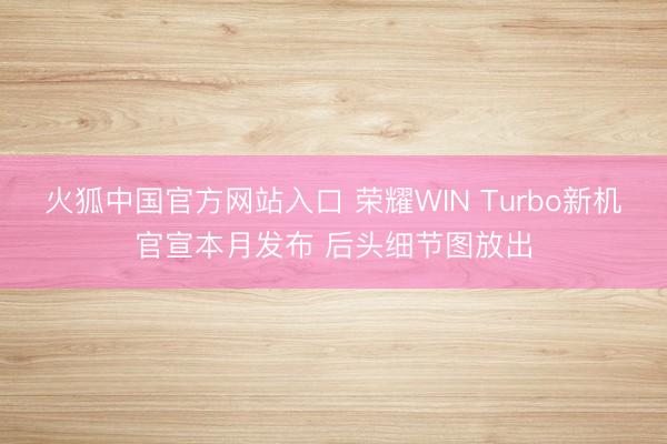 火狐中国官方网站入口 荣耀WIN Turbo新机官宣本月发布 后头细节图放出