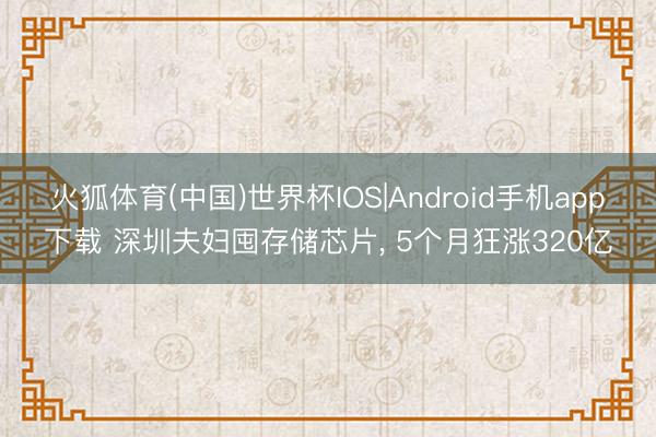 火狐体育(中国)世界杯IOS|Android手机app下载 深圳夫妇囤存储芯片， 5个月狂涨320亿