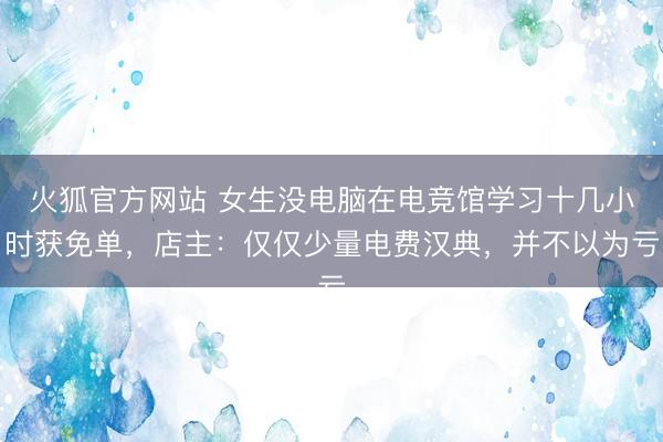 火狐官方网站 女生没电脑在电竞馆学习十几小时获免单,店主:仅仅少量电费汉典,并不以为亏