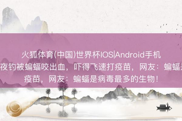 火狐体育(中国)世界杯IOS|Android手机app下载 江苏男人夜钓被蝙蝠咬出血，吓得飞速打疫苗，网友：蝙蝠是病毒最多的生物！