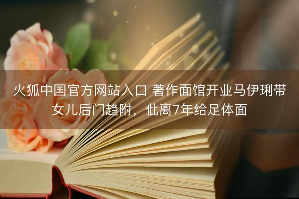 火狐中国官方网站入口 著作面馆开业马伊琍带女儿后门趋附，仳离7年给足体面