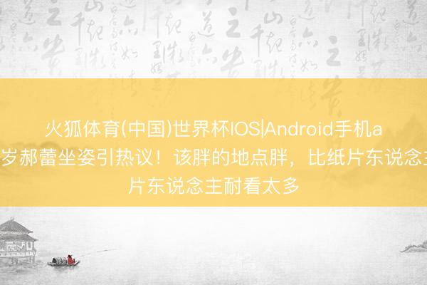 火狐体育(中国)世界杯IOS|Android手机app下载 47岁郝蕾坐姿引热议！该胖的地点胖，比纸片东说念主耐看太多