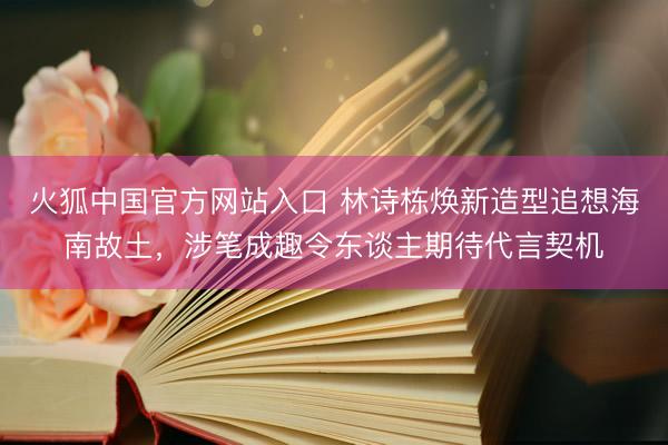 火狐中国官方网站入口 林诗栋焕新造型追想海南故土,涉笔成趣令东谈主期待代言契机