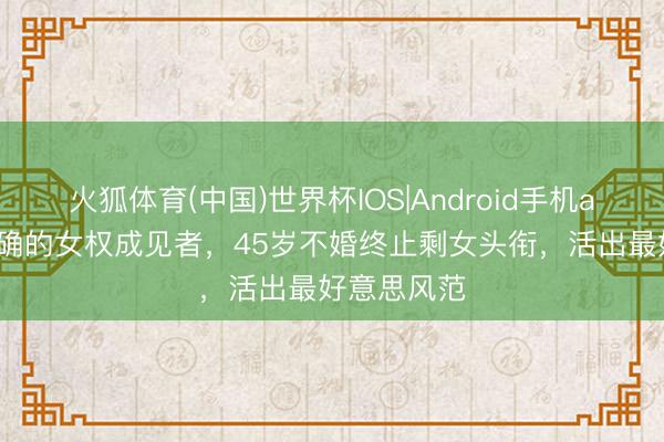火狐体育(中国)世界杯IOS|Android手机app下载 的确的女权成见者，45岁不婚终止剩女头衔，活出最好意思风范