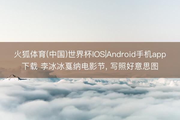 火狐体育(中国)世界杯IOS|Android手机app下载 李冰冰戛纳电影节，<a href=