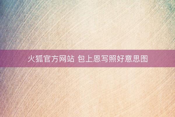 火狐官方网站 包上恩写照好意思图